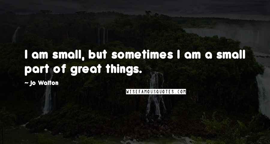 Jo Walton Quotes: I am small, but sometimes I am a small part of great things.