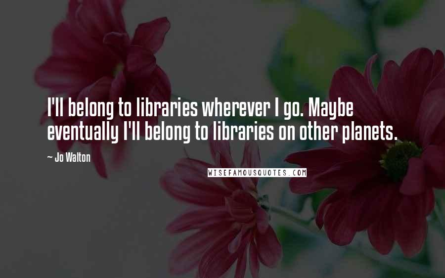 Jo Walton Quotes: I'll belong to libraries wherever I go. Maybe eventually I'll belong to libraries on other planets.