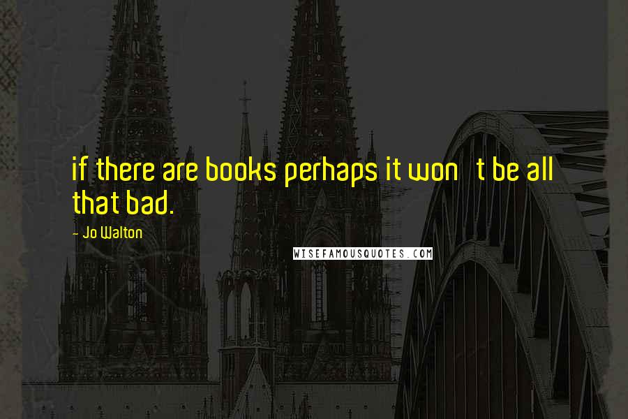 Jo Walton Quotes: if there are books perhaps it won't be all that bad.