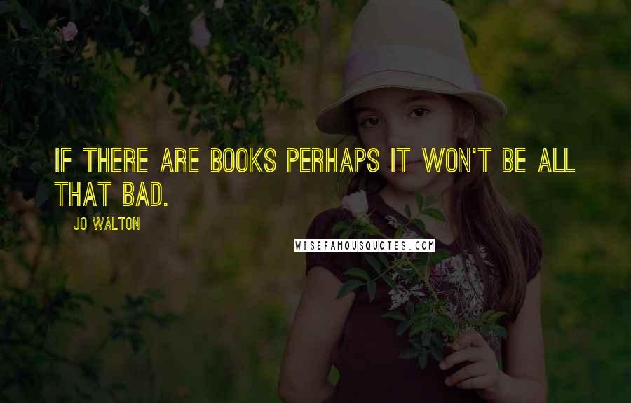 Jo Walton Quotes: if there are books perhaps it won't be all that bad.