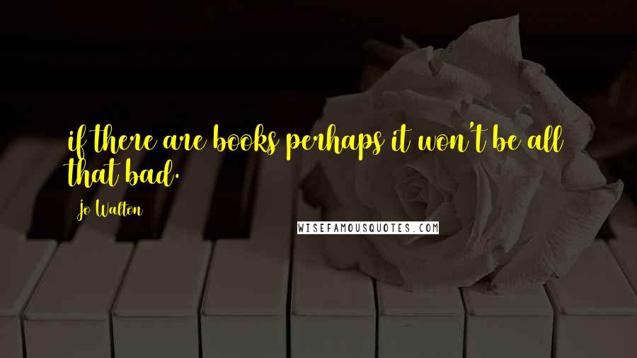 Jo Walton Quotes: if there are books perhaps it won't be all that bad.