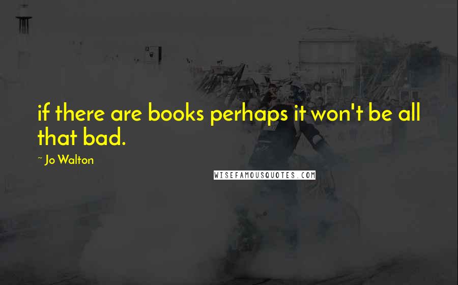 Jo Walton Quotes: if there are books perhaps it won't be all that bad.