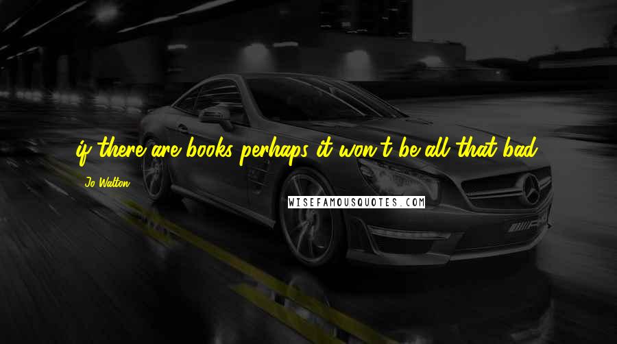 Jo Walton Quotes: if there are books perhaps it won't be all that bad.