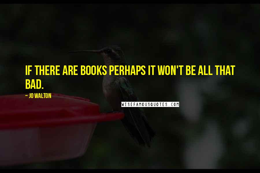 Jo Walton Quotes: if there are books perhaps it won't be all that bad.