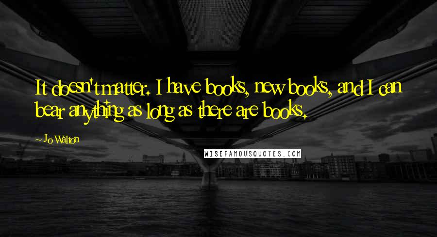 Jo Walton Quotes: It doesn't matter. I have books, new books, and I can bear anything as long as there are books.