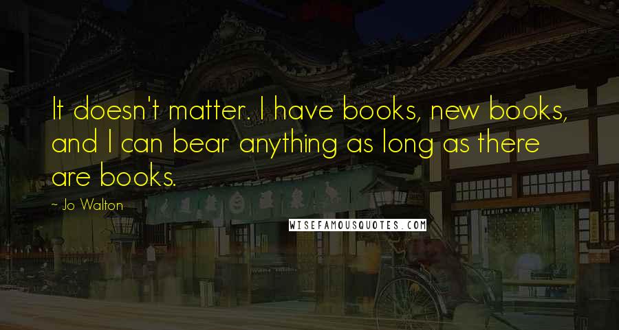 Jo Walton Quotes: It doesn't matter. I have books, new books, and I can bear anything as long as there are books.
