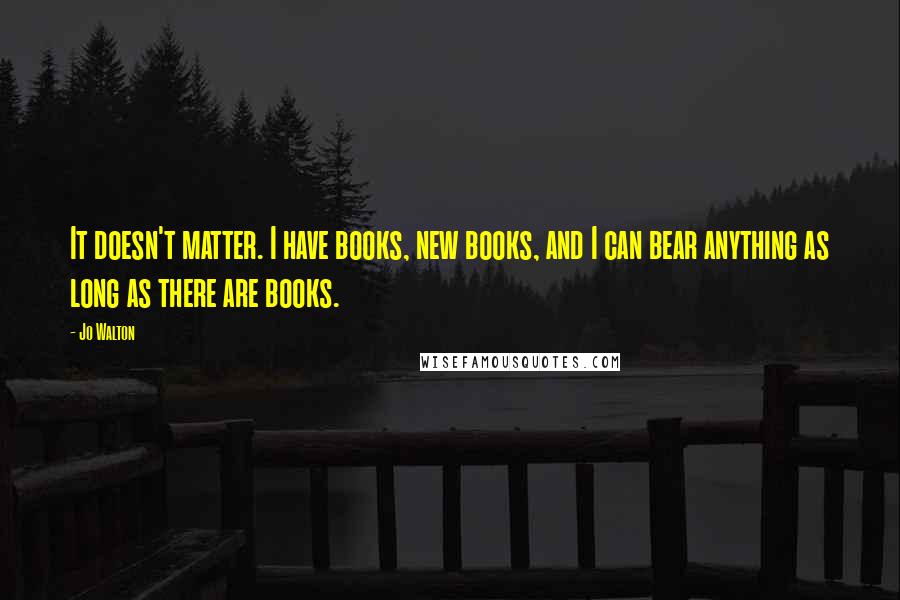 Jo Walton Quotes: It doesn't matter. I have books, new books, and I can bear anything as long as there are books.