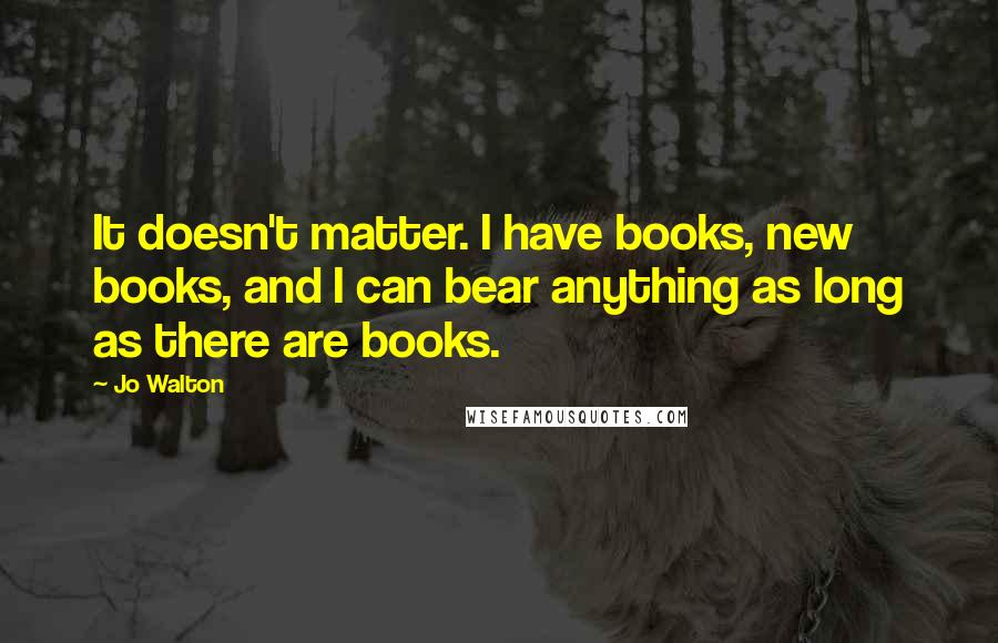 Jo Walton Quotes: It doesn't matter. I have books, new books, and I can bear anything as long as there are books.