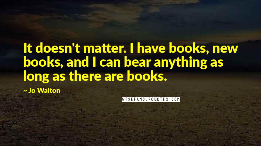 Jo Walton Quotes: It doesn't matter. I have books, new books, and I can bear anything as long as there are books.