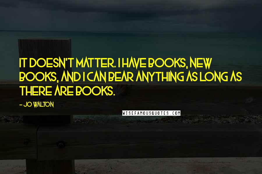 Jo Walton Quotes: It doesn't matter. I have books, new books, and I can bear anything as long as there are books.