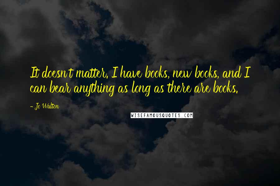 Jo Walton Quotes: It doesn't matter. I have books, new books, and I can bear anything as long as there are books.