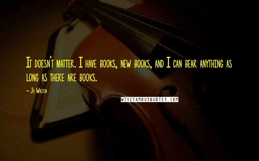 Jo Walton Quotes: It doesn't matter. I have books, new books, and I can bear anything as long as there are books.