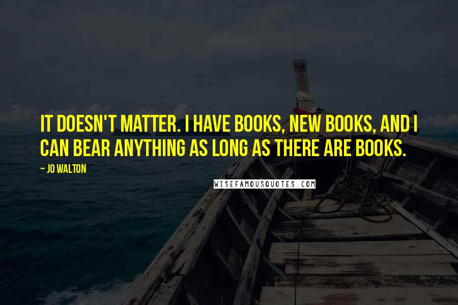 Jo Walton Quotes: It doesn't matter. I have books, new books, and I can bear anything as long as there are books.