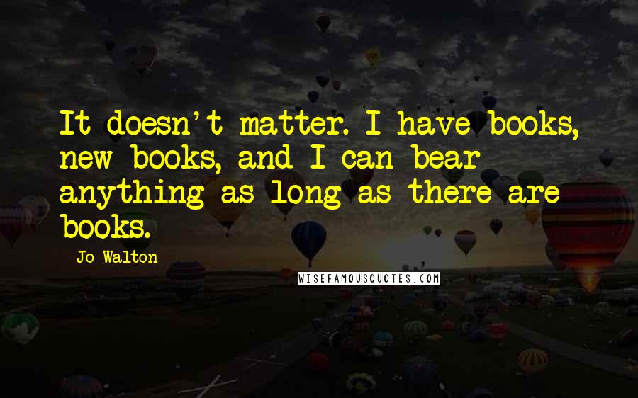 Jo Walton Quotes: It doesn't matter. I have books, new books, and I can bear anything as long as there are books.