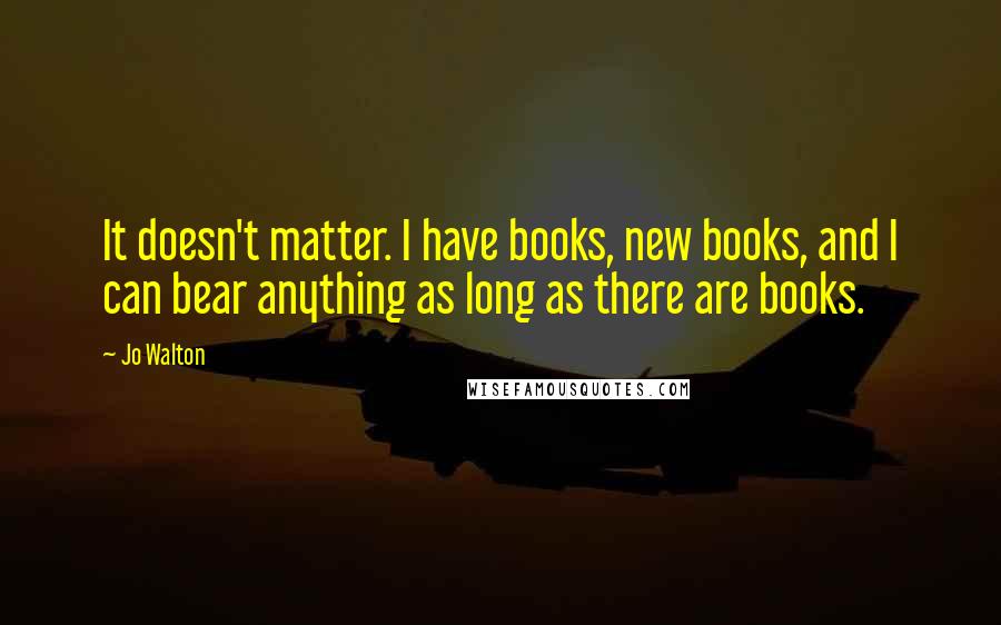 Jo Walton Quotes: It doesn't matter. I have books, new books, and I can bear anything as long as there are books.