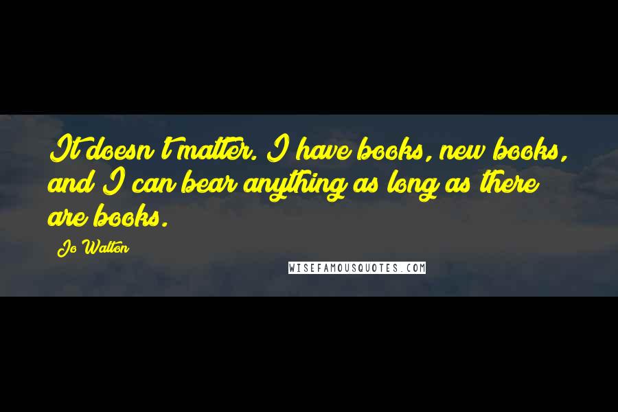 Jo Walton Quotes: It doesn't matter. I have books, new books, and I can bear anything as long as there are books.