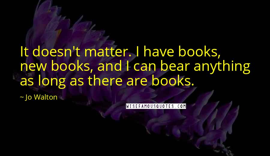 Jo Walton Quotes: It doesn't matter. I have books, new books, and I can bear anything as long as there are books.