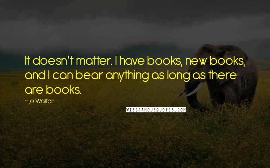 Jo Walton Quotes: It doesn't matter. I have books, new books, and I can bear anything as long as there are books.