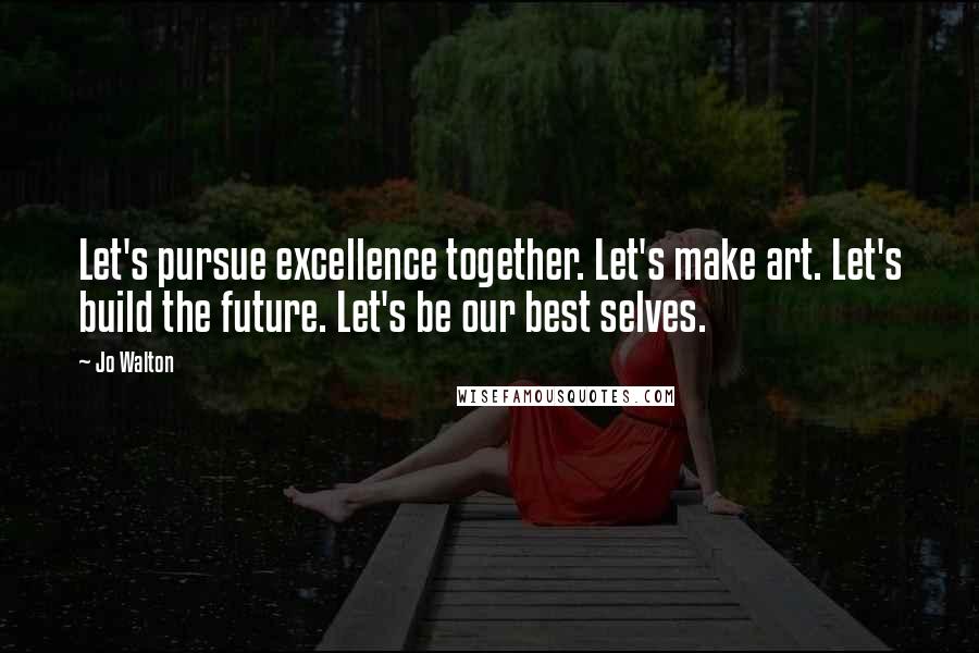 Jo Walton Quotes: Let's pursue excellence together. Let's make art. Let's build the future. Let's be our best selves.