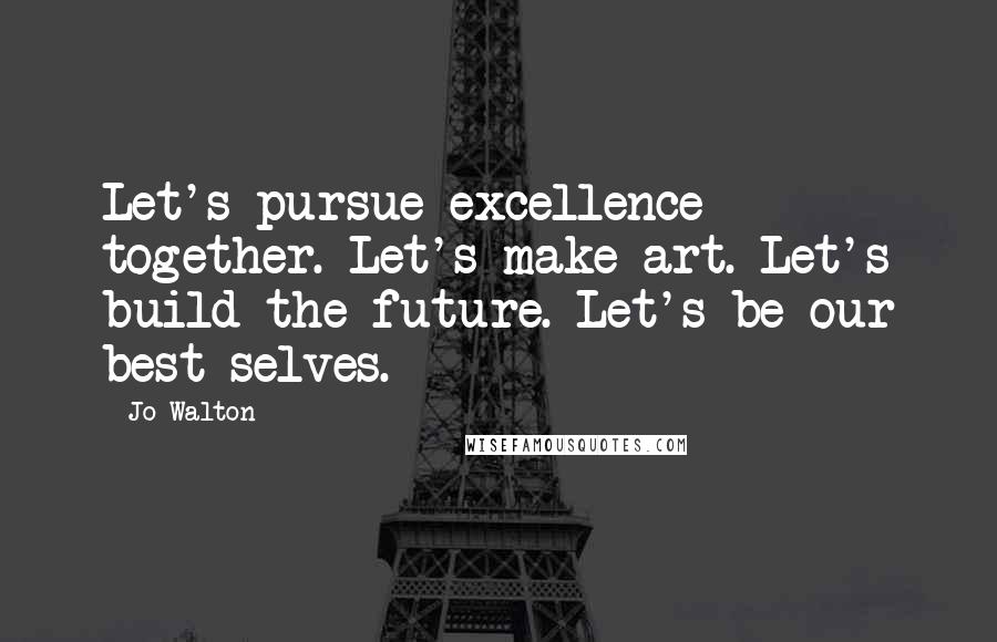 Jo Walton Quotes: Let's pursue excellence together. Let's make art. Let's build the future. Let's be our best selves.