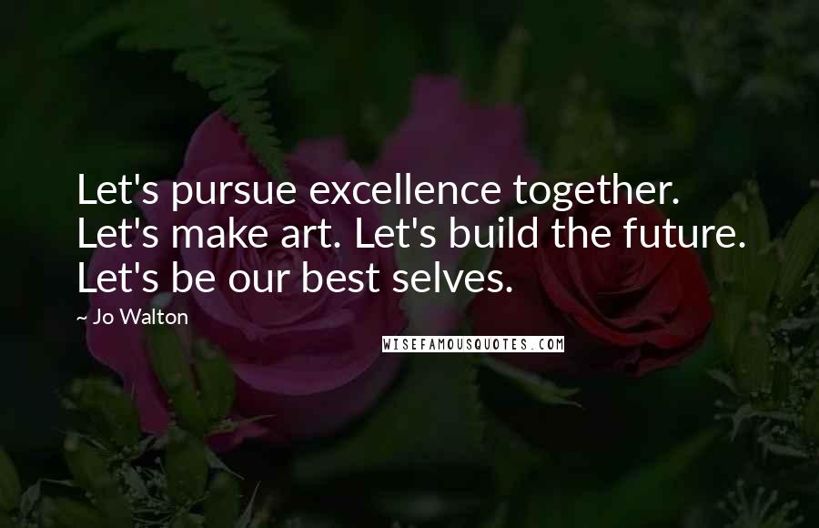 Jo Walton Quotes: Let's pursue excellence together. Let's make art. Let's build the future. Let's be our best selves.