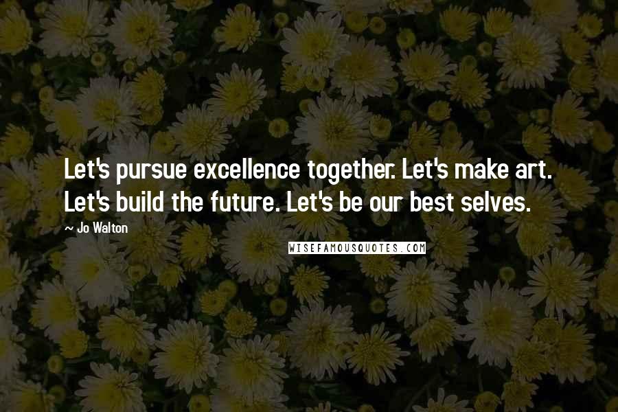 Jo Walton Quotes: Let's pursue excellence together. Let's make art. Let's build the future. Let's be our best selves.