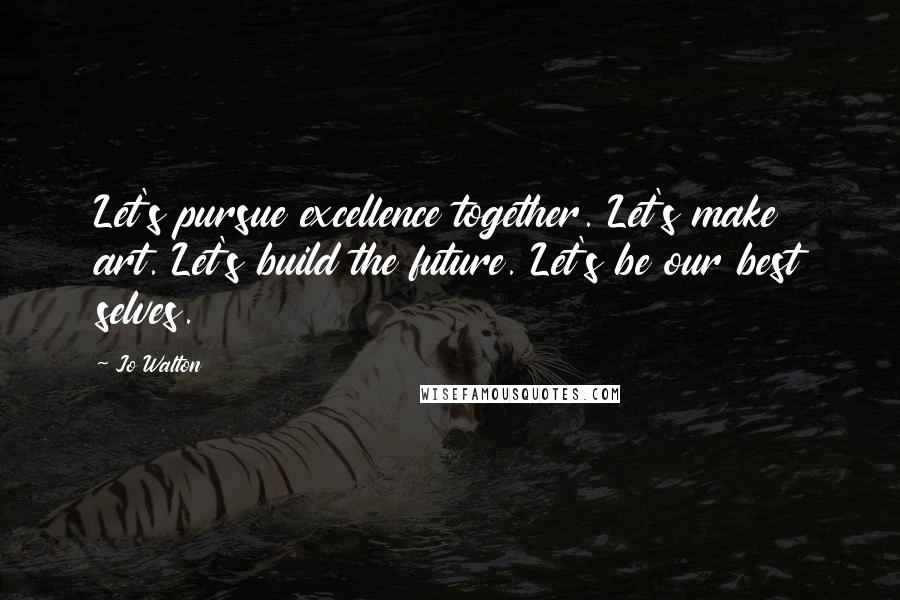 Jo Walton Quotes: Let's pursue excellence together. Let's make art. Let's build the future. Let's be our best selves.