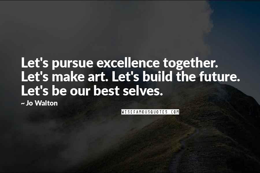 Jo Walton Quotes: Let's pursue excellence together. Let's make art. Let's build the future. Let's be our best selves.