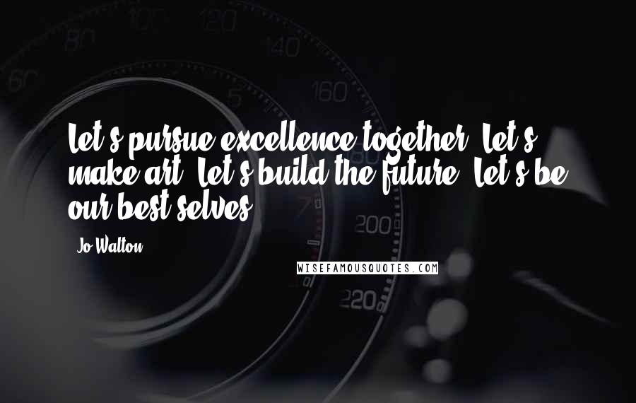 Jo Walton Quotes: Let's pursue excellence together. Let's make art. Let's build the future. Let's be our best selves.