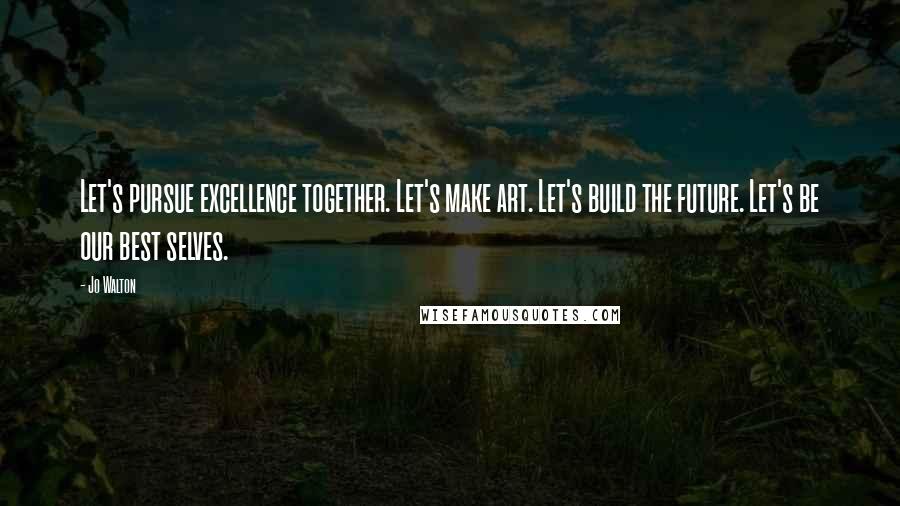 Jo Walton Quotes: Let's pursue excellence together. Let's make art. Let's build the future. Let's be our best selves.