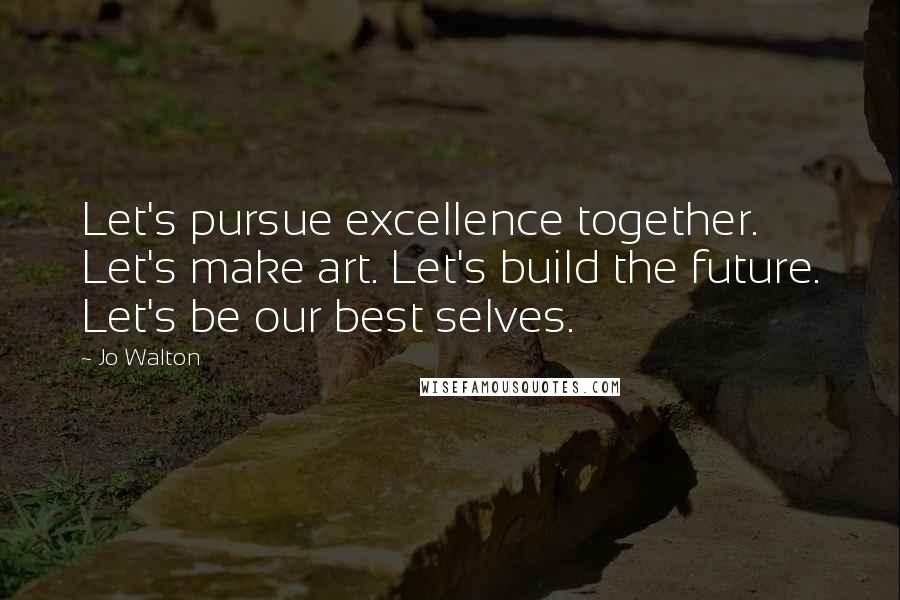 Jo Walton Quotes: Let's pursue excellence together. Let's make art. Let's build the future. Let's be our best selves.