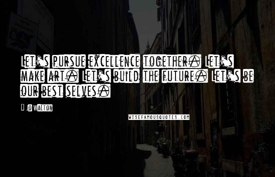 Jo Walton Quotes: Let's pursue excellence together. Let's make art. Let's build the future. Let's be our best selves.