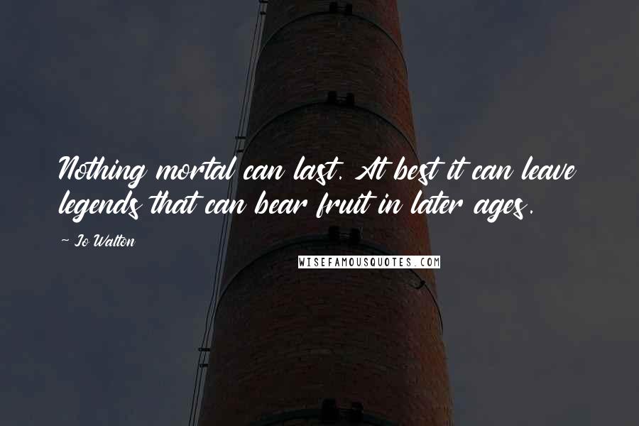 Jo Walton Quotes: Nothing mortal can last. At best it can leave legends that can bear fruit in later ages.