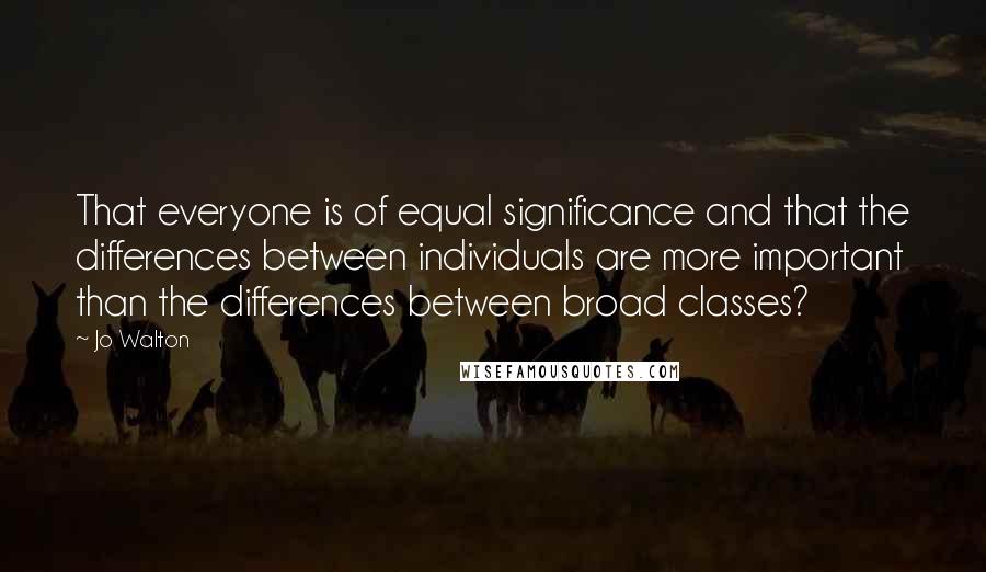 Jo Walton Quotes: That everyone is of equal significance and that the differences between individuals are more important than the differences between broad classes?