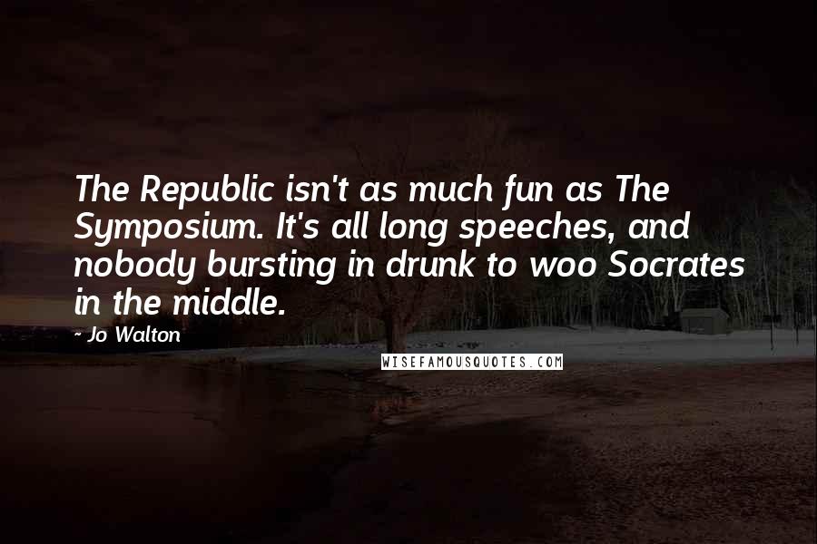 Jo Walton Quotes: The Republic isn't as much fun as The Symposium. It's all long speeches, and nobody bursting in drunk to woo Socrates in the middle.