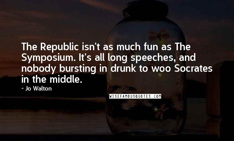 Jo Walton Quotes: The Republic isn't as much fun as The Symposium. It's all long speeches, and nobody bursting in drunk to woo Socrates in the middle.