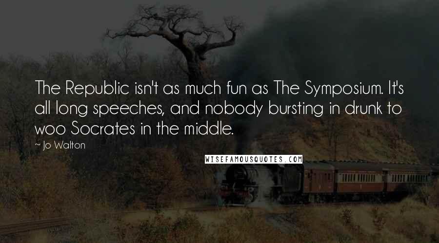 Jo Walton Quotes: The Republic isn't as much fun as The Symposium. It's all long speeches, and nobody bursting in drunk to woo Socrates in the middle.