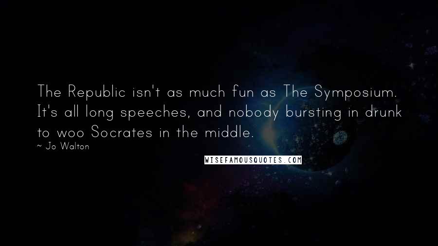 Jo Walton Quotes: The Republic isn't as much fun as The Symposium. It's all long speeches, and nobody bursting in drunk to woo Socrates in the middle.