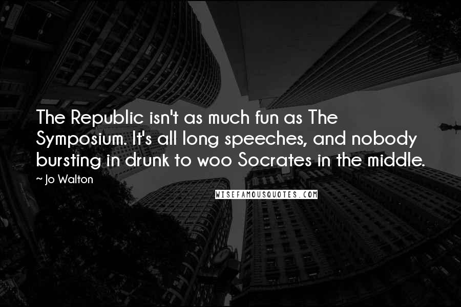 Jo Walton Quotes: The Republic isn't as much fun as The Symposium. It's all long speeches, and nobody bursting in drunk to woo Socrates in the middle.