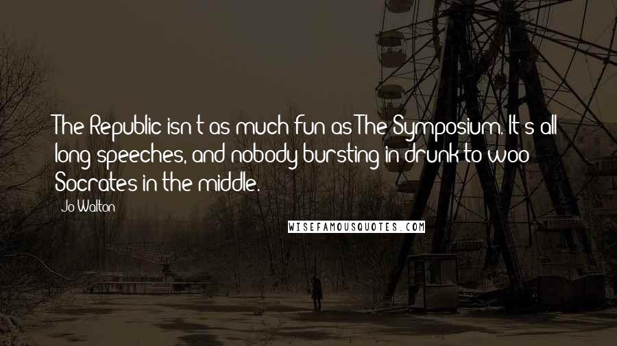 Jo Walton Quotes: The Republic isn't as much fun as The Symposium. It's all long speeches, and nobody bursting in drunk to woo Socrates in the middle.