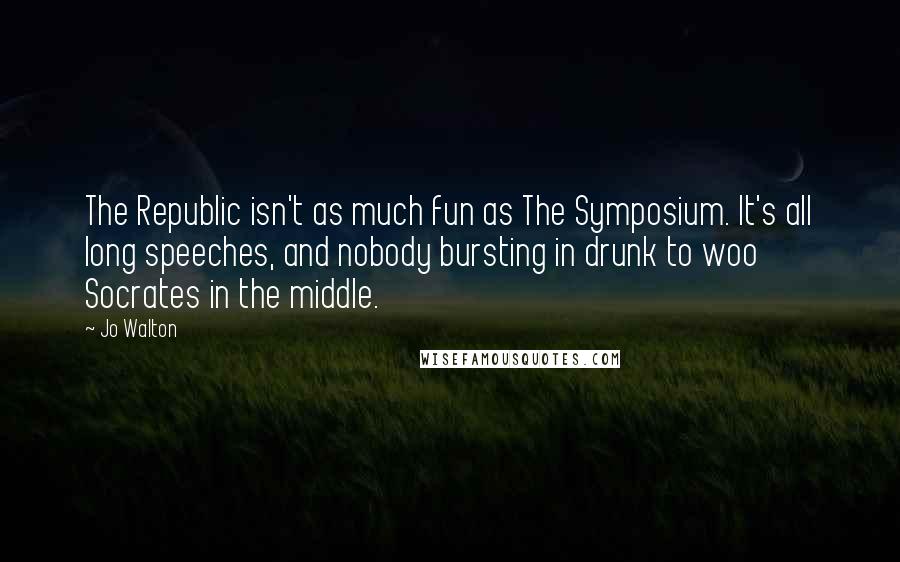 Jo Walton Quotes: The Republic isn't as much fun as The Symposium. It's all long speeches, and nobody bursting in drunk to woo Socrates in the middle.