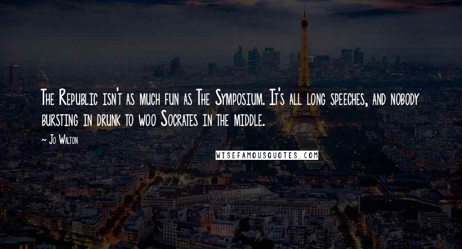 Jo Walton Quotes: The Republic isn't as much fun as The Symposium. It's all long speeches, and nobody bursting in drunk to woo Socrates in the middle.