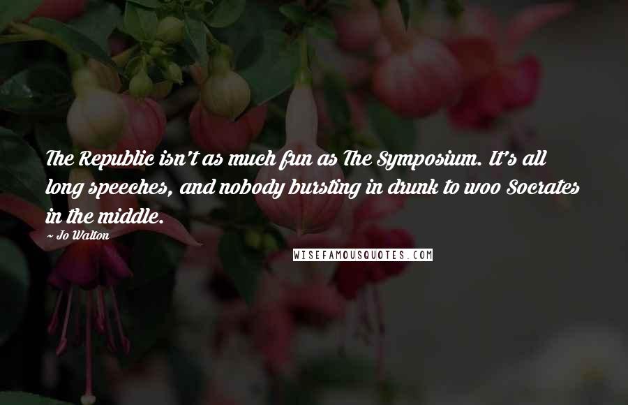 Jo Walton Quotes: The Republic isn't as much fun as The Symposium. It's all long speeches, and nobody bursting in drunk to woo Socrates in the middle.