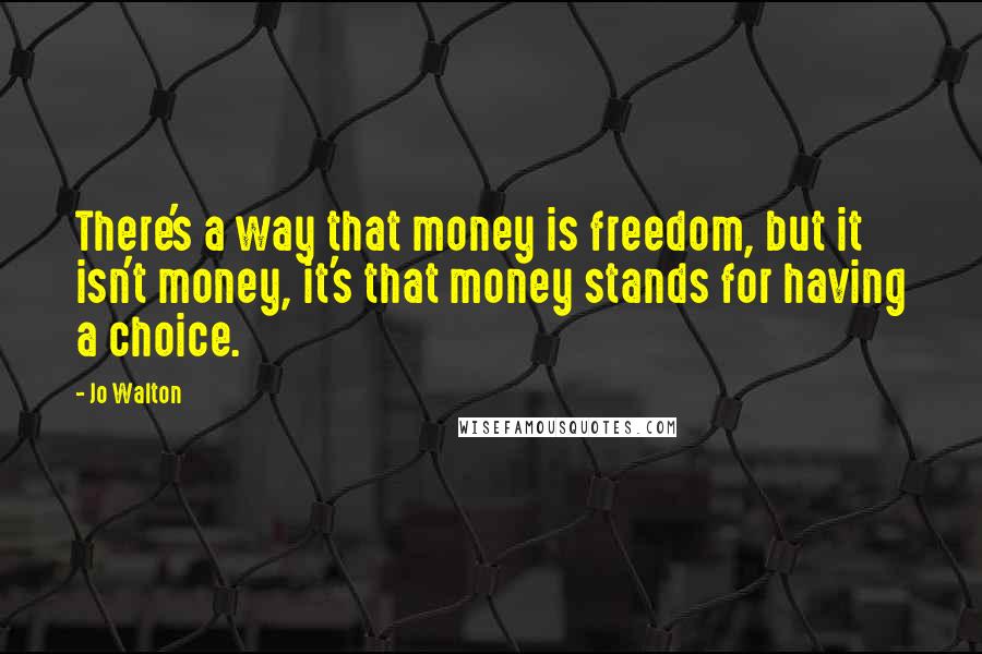Jo Walton Quotes: There's a way that money is freedom, but it isn't money, it's that money stands for having a choice.