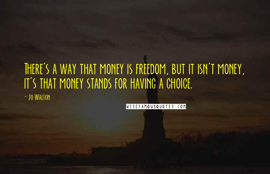 Jo Walton Quotes: There's a way that money is freedom, but it isn't money, it's that money stands for having a choice.