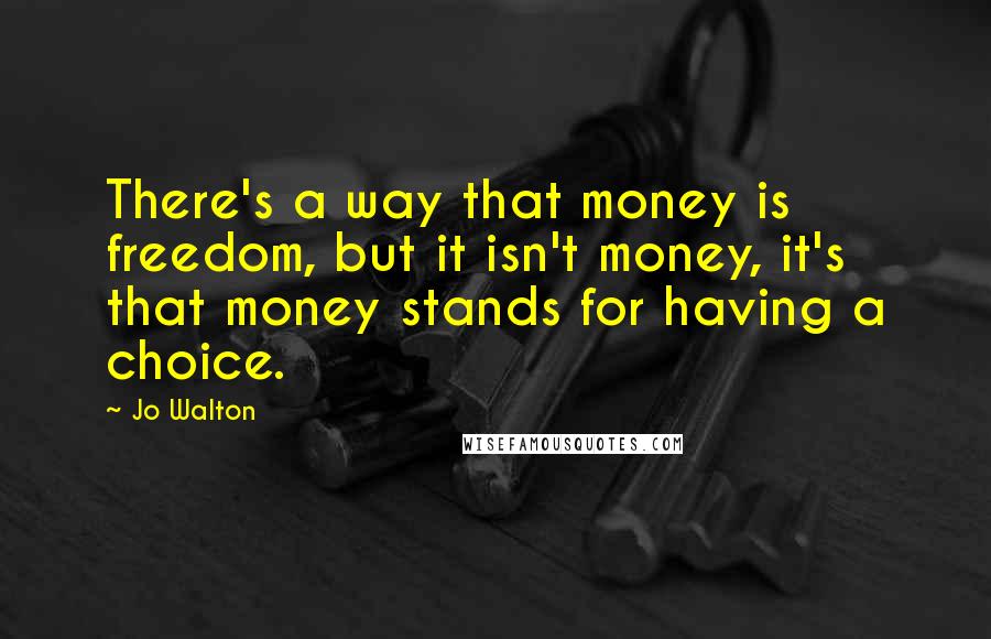 Jo Walton Quotes: There's a way that money is freedom, but it isn't money, it's that money stands for having a choice.