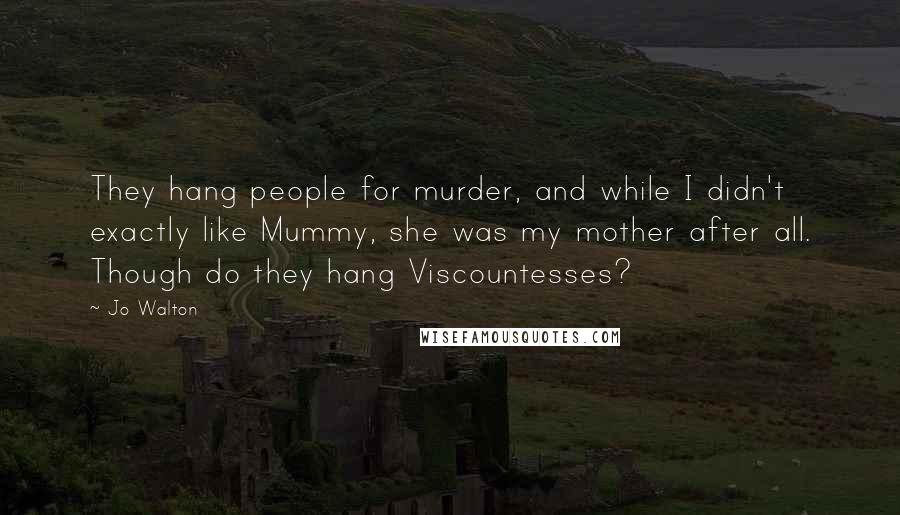 Jo Walton Quotes: They hang people for murder, and while I didn't exactly like Mummy, she was my mother after all. Though do they hang Viscountesses?
