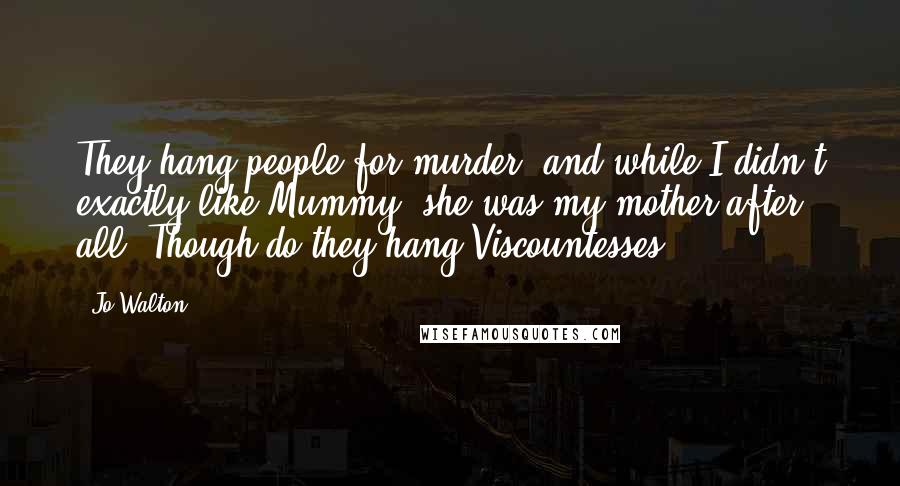 Jo Walton Quotes: They hang people for murder, and while I didn't exactly like Mummy, she was my mother after all. Though do they hang Viscountesses?