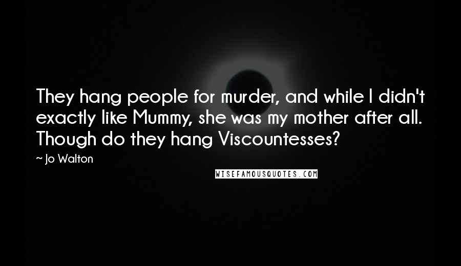 Jo Walton Quotes: They hang people for murder, and while I didn't exactly like Mummy, she was my mother after all. Though do they hang Viscountesses?