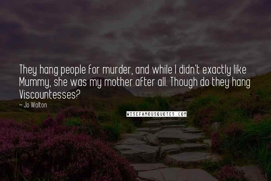 Jo Walton Quotes: They hang people for murder, and while I didn't exactly like Mummy, she was my mother after all. Though do they hang Viscountesses?